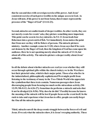 that he can and does with sovereignexerciseofhis power. And Jesus'
consistentexercise ofsuch powertestifies to his unique accessto God. As
Jesus will note, if his power is not from Satan, then it must representthe
presence ofthe "finger of God" (11:14-23).
Second, miracles are audiovisuals of deeperrealities. In other words, they are
not merely events for events' sake, theypicture something more important.
This point can be seenin two key miracles. In 5:1-11 Jesus leads four
fishermen into a greatcatch of fish. Yet immediately Jesus makes the point
that from now on they will be fishers of persons. The miracle pictures
ministry. Another example comes in 11:20, where Jesus says that if he casts
out demons by the finger of God, then the kingdom of God has come upon his
audience. Here he is not speaking merely about the miracle of 11:14, but
about all of his activity. The miracles picture a deeperreality about Jesus'
authority.
In all the debate about whether miracles are real (or even whether they still
occurthrough spiritual gifts within the church today), we in the Westhave
lost their pictorial value, which is their major point. Those ofus who live in
the industrialized, philosophically sophisticatedWestmight profit from
listening to the testimony of many in the Two-Thirds World who appreciate
the symbolism that these texts contain. Numerous passagesshow Jesus
discouraging people from focusing too much on his miraculous activity (Mt
12:39;Mk 8:12; Jn 6:26-27). Sometimes he performs a miracle and asks that
it not be divulged (Lk 8:56). Why does he do this? Possiblybecause he knows
the meaning of the miracle will be lost if people focus on the event itself. In the
rush to take and experience what Jesus has to offer, people can easilyforget
the One all the miracles point to.
Third, miracles unveil the deep cosmic struggle betweenthe forces of evil and
Jesus. If we ask what the miracles show, it is Jesus'sweeping authority. These
 