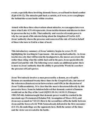 events, especiallythose involving demonic forces, revealhand-to-hand combat
(Eph 6:10-12). The miracles pull back a curtain, as it were, so we canglimpse
the behind-the-scenes battle within creation.
Armed with these three observations about miracles, we canappreciate even
more what Luke 4:31-44 represents. Jesus tackles demons and disease to show
he possessesthe key to life. That authority and exercise ofcosmic poweris
why he can speak ofhis mission being about the kingdom of God in 4:43.
Jesus'authority shows the presence and concernof the rule of God on behalf
of those who turn to God in a time of need.
This introductory summary of Jesus'ministry begins in verses 31-32
highlighting his teaching in Capernaum—his messagehad authority. As Jesus
teaches in a city that will become his headquarters, the masses are aware that
rather than citing what the rabbis had said in the past, Jesus speaksdirectly
about God and his will. The following verses make an additional point: there
is more to Jesus'authority than his ability to preachthe Word; he canshow
the presence ofGod's power.
Jesus'first miracle involves a man possessedby a demon, an evil spirit.
Demons are mentioned twenty-three times in the GospelofLuke, but most of
the references(fourteen) occurbetweenhere and 9:50, in the discussionof
Jesus'Galileanministry. It is clearthat the man is threatened directly by this
possessive force. Some in Judaism believed that demonic control of humans
would end on the Day of the Lord (1QM 1:10-14;14:10-11;Fitzmyer
1981:545-46). Judaismtaught that demonic powerwould be crushed in the
messianic age (TestamentofZebulon 9:8; Assumption of Moses 10:1), and
Jesus says as much in 7:22-23. Here is the secondface-offin the battle between
Jesus and the forces ofevil. With Satanalready defeatedin the first encounter
(4:1-11), his underlings are the opponents here. Both the nature of the times
and the victor are revealedin the battle.
 