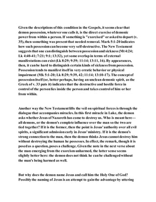Given the descriptions of this condition in the Gospels, it seems clearthat
demon possession, whateverone calls it, is the direct exercise ofdemonic
powerfrom within a person. If something is "exorcised" oraskedto depart (v.
35), then something was presentthat needed removal. Mark 5:1-20 indicates
how such possessioncanbecome very self-destructive. The New Testament
suggeststhat one candistinguish betweenpossessionand sickness(Mt4:24;
Lk 4:40-41;7:21; 9:1; 13:32), yet some overlap in terms of external
manifestations can exist (Lk 8:29; 9:39; 11:14;13:11, 16). By appearances,
then, it canbe hard to distinguish certain kinds of sicknessfrom possession.
Possessiontends to manifest itself in very erratic behavior or physical
impairment (Mk 5:1-20; Lk 8:29; 9:39, 42;11:14; 13:10-17). The conceptof
possessionitself(or, better perhaps, having an unclean demonic spirit, as the
Greek of v. 33 puts it) indicates that the destructive and hostile force in
control of the personlies inside the personand takes controlof him or her
from within.
Another way the New Testamentlifts the veil on spiritual forces is through the
dialogue that accompanies miracles.In this first miracle in Luke, the demon
asks whetherJesus ofNazareth has come to destroy us. Who is meant here—
all demons, or the demon's complete influence over the man so the two are
tied together? If it is the former, then the point is Jesus'authority over all evil
spirits, a significant admissionearly in Jesus'ministry. If it is the demon's
strong connectionto the man, then the demon thinks Jesus cannotdestroy him
without destroying the human he possesses. In effect, the remark, though it is
posedas a question, poses a challenge. Giventhe note in the next verse about
the man emerging from the exorcism unharmed, the latter sense seems
slightly better here: the demon does not think he canbe challengedwithout
the man's being harmed as well.
But why does the demon name Jesus and call him the Holy One of God?
Possiblythe naming of Jesus is an attempt to gainthe advantage by uttering
 