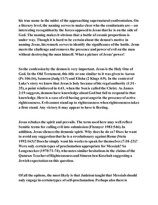 his true name in the midst of the approaching supernatural confrontation. On
a literary level, the naming serves to make clearwho the combatants are—an
interesting recognitionby the forces opposedto Jesus that he is on the side of
God. The naming makes it obvious that a battle of cosmic proportions is
under way. Though it is hard to be certainabout the demon's motive in
naming Jesus, his remark serves to identify the significance ofthe battle. Jesus
meets the challenge and removes the presence and powerof evil on the man
without destroying the man himself. What a picture of Jesus'power!
So the confessionby the demon is very important. Jesus is the Holy One of
God. In the Old Testament, this title or one similar to it was given to Aaron
(Ps 106:16), Samson(Judg 13:7) and Elisha (2 Kings 4:9). In the contextof
Luke's story we know that Jesus is holy because ofhis regalauthority (1:31-
35), a point reinforced in 4:41, when the Sonis calledthe Christ. As James
2:19 suggests, demons have knowledge aboutGod but fail to respond to that
knowledge. Here is a case ofevil having greatangstin the presence of active
righteousness. Evilcannot stand up to righteousness whenrighteousnesstakes
a firm stand. Any victory it may appear to have is fleeting.
Jesus rebukes the spirit and prevails. The term used here may well reflect
Semitic terms for calling evil into submission (Fitzmyer 1981:546).In
addition, Jesus silencesthe demonic spirit. Why does he do so? Does he want
to avoid any suggestionthat he is a revolutionary againstRome (Stein
1992:163)?Doeshe simply want his works to speak for themselves (7:18-23)?
Were only certain types of proclamation appropriate for Messiah? So
Longenecker(1970:71-74), who notes similar hesitations in the claims of the
Qumran TeacherofRighteousnessand Simeon ben Kosebah suggesting a
Jewishexpectationon this question.
Of all the options, the most likely is that Judaism taught that Messiahshould
only engage in certaintypes of self-proclamation. Perhaps also there is
 