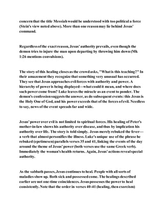concernthat the title Messiahwould be understood with too political a force
(Stein's view noted above). More than one reasonmay lie behind Jesus'
command.
Regardlessofthe exactreason, Jesus'authority prevails, even though the
demon tries to injure the man upon departing by throwing him down (Mk
1:26 mentions convulsions).
The story of this healing closesas the crowdasks, "Whatis this teaching?" In
their amazement they recognize that something very unusual has occurred.
They see that Jesus approaches evilforces with authority and power. A
hierarchy of poweris being displayed—whatcould it mean, and where does
such powercome from? Luke leaves the miracle as an event to ponder. The
demon's confessionsuggeststhe answer, as do subsequent events: this Jesus is
the Holy One of God, and his powerexceeds that of the forces ofevil. Needless
to say, news of the event spreads far and wide.
Jesus'powerover evil is not limited to spiritual forces. His healing of Peter's
mother-in-law shows his authority over disease, andthus by implication his
authority over life. The story is told simply. Jesus merelyrebuked the fever—
a verb that almostpersonifies the illness. Luke's unique use of the phrase he
rebuked (epetimesen)parallels verses 35 and 41, linking the events of the day
around the theme of Jesus'power(both verses use the same Greek verb).
Immediately the woman's health returns. Again, Jesus'actions revealspecial
authority.
As the sabbath passes,Jesus continues to heal. People with all sorts of
maladies show up. Both sick and possessedcome. The healings described
earlier are not one-time coincidences. Jesuspossesses the powerto heal
consistently. Note that the order in verses 40-41 (healing, then exorcism)
 