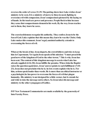 reverses the order of verses 31-39. The pairing shows how Luke wishes Jesus'
ministry to be seen. It is a ministry of mercy to those in need, fighting to
overcome evil with compassion. Jesus'compassionis pictured by his laying on
of hands. In his touch are powerand presence. People flock to him because
they sense that compassionateelementin his work. By the way Jesus reaches
out to them, they know he cares.
The exorciseddemons recognize his authority. They confess Jesusto be the
Son of God. Luke explains that this means they knew he was the Christ. Only
Luke makes this comment. Jesus'regal, anointed authority extends to
overcoming the forces ofevil.
When at the break of day Jesus departs, the crowdfollows and tries to keep
him in Capernaum. Yet againJesus speaksofhis mission: "I must preachthe
goodnews of the kingdom of God to the other towns." This is why Jesus has
been sent. The content of this kingdom message is seenin what Luke has
already supplied (4:16-30):Jesus fulfills the promise. When John the Baptist
raises the question againlater, Jesus'answerpoints to such fulfillment (7:18-
23). Jesus does not proclaim who he is; he lets events explain who he is. For
him, actions speak louder than words. He is more than an ethical instructor or
a psychologist;he has power to overcome the forces of evil that plague
humanity. His ministry is not designedfor a little corner, but it extends far
and wide to take the message outto others. So Jesus takes his messageand
ministry to the other synagoguesofGalilee.
IVP New TestamentCommentaries are made available by the generosityof
InterVarsity Press.
 