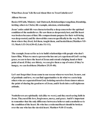 What Does Jesus’Life RevealAbout How to TreatUnbelievers?
Allison Stevens
Basics OfFaith, Ministry And Outreach, Relationshipsevangelism, friendship,
inviting others to Christ, life example, missions, relationships
Jesus’entire adult life was characterizedby a deep concernfor the spiritual
condition of the nonbeliever. He saw them as desperatelylost, and His heart
was broken because ofthat. His compassionate purpose for their well-being
was deep-rooted, and He showedthis concernspecificallyin the way He met
them where they lived, fed them, taught them, and healedthem (Matthew 9:9-
11; Mark 1:33-34;6:30-42;Luke 5:1-11).
The example Jesus setfor us is to build relationships with people who don’t
know Him. When we meet a personwho has not yet experiencedGod’s saving
grace, we are to have the heart of Jesus and extend a helping hand at their
point of need. If they are thirsty, we can give them a cup of water; if they’re
hungry, we can feedthem (Matthew 25:35-40).
Let’s not forgetthat Jesus came to our rescue when we were lost. So now, out
of gratitude and love, we can find opportunities to do what we canto help
others who are separatedfrom God. Isolating ourselves from sinners misses
the point of sharing the goodnews of Jesus, andit feeds into a self-righteous
attitude.
Nonbelievers are spiritually sick (like we were), and they need saving faith in
Jesus. Theyneed His love, forgiveness, mercy, and grace. And it’s important
to remember that the only difference betweena believer and a nonbeliever is
the condition of the heart. He who has a redeemedheart should be broken
over the one who has the sin-sick heart. Matthew 9:10-13 reads,
 