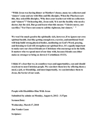“While Jesus was having dinner at Matthew’s house, many tax collectorsand
‘sinners’ came and ate with Him and His disciples. When the Phariseessaw
this, they askedHis disciples, ‘Why does your teachereat with tax collectors
and “sinners”?’Onhearing this, Jesus said, ‘It is not the healthy who need a
doctor, but the sick. But go and learn what this means:“I desire mercy, not
sacrifice.”ForI have not come to callthe righteous, but sinners.’ ”
We won’t be much goodto the spiritually sick, however, if we ignore our own
spiritual health. Just like getting enoughrest, exercise, andnutritional food
will help build strong physical bodies, meditating on God’s Word, praying,
and listening to God will strengthen our spiritual lives. It’s equally important
to make sure our closestfriends are Christians who encourage us in the faith.
It matters who we spend most of our time with, because friends can either
make us strongeror bring us down (1 Corinthians 15:33).
I think it’s clearthat we, in countless ways and opportunities, can and should
reachout to non-Christian people. We canshow them love by offering them a
meal, a job, or friendship, and most importantly, we canintroduce them to
Jesus, the Savior of our souls.
People with Disabilities Dine With Jesus
Submitted by admin on Monday, August 6, 2012 - 3:37pm
Sermon Date:
Wednesday, March17, 2010
Jim Vander Laan
Scripture:
 