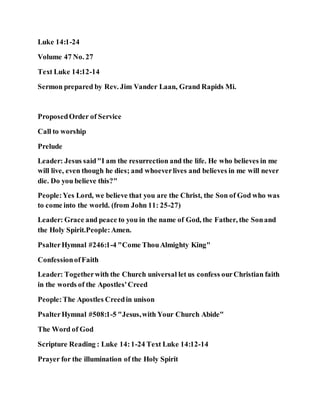 Luke 14:1-24
Volume 47 No. 27
Text Luke 14:12-14
Sermon prepared by Rev. Jim Vander Laan, Grand Rapids Mi.
ProposedOrder of Service
Call to worship
Prelude
Leader: Jesus said"I am the resurrection and the life. He who believes in me
will live, even though he dies; and whoeverlives and believes in me will never
die. Do you believe this?"
People:Yes Lord, we believe that you are the Christ, the Son of God who was
to come into the world. (from John 11: 25-27)
Leader: Grace and peace to you in the name of God, the Father, the Sonand
the Holy Spirit.People:Amen.
PsalterHymnal #246:1-4 "Come ThouAlmighty King"
ConfessionofFaith
Leader: Togetherwith the Church universal let us confess ourChristian faith
in the words of the Apostles'Creed
People:The Apostles Creedin unison
PsalterHymnal #508:1-5 "Jesus,with Your Church Abide"
The Word of God
Scripture Reading : Luke 14:1-24 Text Luke 14:12-14
Prayer for the illumination of the Holy Spirit
 