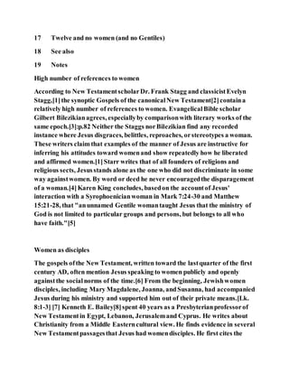 17 Twelve and no women (and no Gentiles)
18 See also
19 Notes
High number of references to women
According to New TestamentscholarDr. Frank Stagg and classicistEvelyn
Stagg,[1]the synoptic Gospels of the canonicalNew Testament[2]containa
relatively high number of references to women. EvangelicalBible scholar
Gilbert Bilezikianagrees, especiallyby comparisonwith literary works of the
same epoch.[3]:p.82 Neither the Staggs norBilezikian find any recorded
instance where Jesus disgraces, belittles, reproaches, orstereotypes a woman.
These writers claim that examples of the manner of Jesus are instructive for
inferring his attitudes toward womenand show repeatedly how he liberated
and affirmed women.[1]Starr writes that of all founders of religions and
religious sects, Jesusstands alone as the one who did not discriminate in some
way againstwomen. By word or deed he never encouragedthe disparagement
of a woman.[4]Karen King concludes, basedon the accountof Jesus'
interaction with a Syrophoenicianwoman in Mark 7:24-30 and Matthew
15:21-28, that "anunnamed Gentile womantaught Jesus that the ministry of
God is not limited to particular groups and persons, but belongs to all who
have faith."[5]
Women as disciples
The gospels ofthe New Testament, written toward the lastquarter of the first
century AD, often mention Jesus speaking to women publicly and openly
againstthe socialnorms of the time.[6] From the beginning, Jewishwomen
disciples, including Mary Magdalene, Joanna, andSusanna, had accompanied
Jesus during his ministry and supported him out of their private means.[Lk.
8:1-3] [7] Kenneth E. Bailey[8]spent 40 years as a Presbyterianprofessorof
New Testamentin Egypt, Lebanon, Jerusalemand Cyprus. He writes about
Christianity from a Middle Easterncultural view. He finds evidence in several
New Testamentpassagesthat Jesus had womendisciples. He first cites the
 