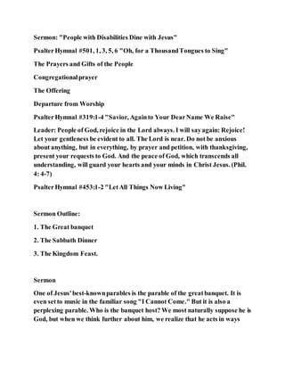 Sermon: "People with Disabilities Dine with Jesus"
PsalterHymnal #501, 1, 3, 5, 6 "Oh, for a ThousandTongues to Sing"
The Prayers and Gifts of the People
Congregationalprayer
The Offering
Departure from Worship
PsalterHymnal #319:1-4 "Savior, Againto Your DearName We Raise"
Leader: People of God, rejoice in the Lord always. I will sayagain: Rejoice!
Let your gentleness be evident to all. The Lord is near. Do not be anxious
about anything, but in everything, by prayer and petition, with thanksgiving,
present your requests to God. And the peace of God, which transcends all
understanding, will guard your hearts and your minds in Christ Jesus. (Phil.
4: 4-7)
PsalterHymnal #453:1-2 "LetAll Things Now Living"
Sermon Outline:
1. The Great banquet
2. The Sabbath Dinner
3. The Kingdom Feast.
Sermon
One of Jesus'best-knownparables is the parable of the greatbanquet. It is
even setto music in the familiar song "I Cannot Come." But it is also a
perplexing parable. Who is the banquet host? We most naturally suppose he is
God, but when we think further about him, we realize that he acts in ways
 