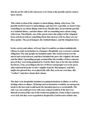 that do not fit with God's character. Let's look at the parable and its context
more closely.
This whole sectionof the chapter is about dining, dining with Jesus. The
parable itself of course is about dining, and since it's a parable, we know it has
something to sayabout dining with Jesus. Besidesthat, Jesus told the parable
at a Sabbath dinner, and that dinner tells us something more about eating
with Jesus. Thenfinally, one of the guests raises the subject of the kingdom
feast, and Jesus tells us something about that meal as well. So, these are our
three points: The greatbanquet, the Sabbath dinner, and the Kingdom feast.
In the societyand culture of Jesus'time it would be an almostunthinkable
offense to snub an invitation to a banquet. Hospitality was everyone’s solemn
obligation. The only people not included under this socialsystemwere the
moral and socialoutcasts,and these included the poor, the crippled, the lame
and the blind. Upstanding people assumedthat the troubles of these outcasts
proved they were being punished by God for their sins or for the sins of their
forebears. True, according to the law of Moses suchpeople were to be given
alms and food from the Levites' supplies kept for that purpose, and they
might also gleanif they were physically able. But, as in our own time, this
"welfare" onlydrove home their shame.
The duty to be hospitable included accepting invitations to dinner as well as
inviting others to dinner. Refusing such an invitation would be an outrageous
insult to the host and would mark the intended guestas a socialmisfit. The
only way you could getawaywith your refusal would be if the host was
himself an outcastlike one of the traitorous publicans. Some of these outcasts
were rich, but they were regardedas despisedby God because oftheir sins.
 