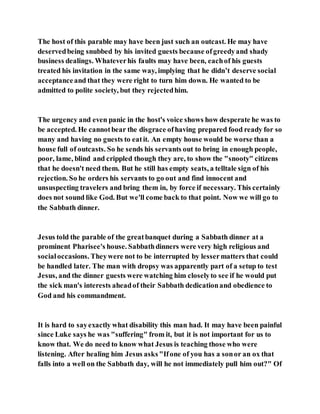 The host of this parable may have been just such an outcast. He may have
deservedbeing snubbed by his invited guests because ofgreedyand shady
business dealings. Whateverhis faults may have been, eachof his guests
treated his invitation in the same way, implying that he didn’t deserve social
acceptanceand that they were right to turn him down. He wanted to be
admitted to polite society, but they rejectedhim.
The urgency and even panic in the host's voice shows how desperate he was to
be accepted. He cannotbear the disgrace ofhaving prepared food ready for so
many and having no guests to eatit. An empty house would be worse than a
house full of outcasts. So he sends his servants out to bring in enough people,
poor, lame, blind and crippled though they are, to show the "snooty" citizens
that he doesn't need them. But he still has empty seats, a telltale sign of his
rejection. So he orders his servants to go out and find innocent and
unsuspecting travelers and bring them in, by force if necessary. This certainly
does not sound like God. But we'll come back to that point. Now we will go to
the Sabbath dinner.
Jesus told the parable of the greatbanquet during a Sabbath dinner at a
prominent Pharisee's house. Sabbathdinners were very high religious and
socialoccasions. Theywere not to be interrupted by lessermatters that could
be handled later. The man with dropsy was apparently part of a setup to test
Jesus, and the dinner guests were watching him closelyto see if he would put
the sick man's interests aheadof their Sabbath dedicationand obedience to
God and his commandment.
It is hard to sayexactly what disability this man had. It may have been painful
since Luke says he was "suffering" from it, but it is not important for us to
know that. We do need to know what Jesus is teaching those who were
listening. After healing him Jesus asks"Ifone of you has a sonor an ox that
falls into a well on the Sabbath day, will he not immediately pull him out?" Of
 