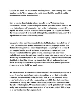 God will not admit the proud to his wedding dinner. Jesus sums up with these
familiar words, "Foreveryone who exalts himself will be humbled, and he
who humbles himself will be exalted."
Now he speaks directly to the dinner host. He says, "When you give a
luncheon or a dinner, do not invite your friends, your brothers or relatives, or
your rich neighbors; if you do, they may invite you back and so you will be
repaid. But when you give a banquet, invite the poor, the crippled, the lame,
the blind, and you will be blessed. Although they cannotrepay you, you will be
repaid at the resurrection of the righteous."
Imagine how this must have sounded to the Sabbath dinner host. In front of
all his guests he is told that he shouldn't have invited the people he did. For
that matter, imagine what would happen to you and your place in societyif
you stopped inviting your friends and acquaintances to come over, and
instead searchedout the marginal people Jesus stipulated. You would
probably end up on the socialmargins right along with your new setof guests.
It certainly would have meant the end of the tightly knit socialfabric of life in
that biblical time if the dinner guests and their friends had done it. Jesus'
words probably confirmed the opinion of the dinner host and his guests that
Jesus was atbest a fool if not much worse.
But what about us. We are here in church because we at the very leastwant to
honor Jesus. And most of us would go beyond that to say that we trust in
Jesus and intend to follow his instructions. Well, what do you think about
Jesus'instructions here? Is he exaggerating again? He does that some times
for emphasis, talking for example about hating our spouses and children for
the sake ofthe kingdom. Or does he mean these words quite literally? Does he
really want us to change our whole pattern of socialinteraction? This brings
us to our third point, the kingdom feast.
 