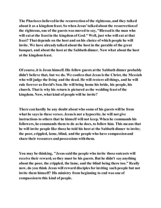 The Pharisees believedin the resurrectionof the righteous, and they talked
about it as a kingdom feast. So when Jesus'talkedabout the resurrectionof
the righteous, one of the guests was moved to say, "Blessedis the man who
will eatat the feastin the kingdom of God." Well, just who will eat at that
feast? Thatdepends on the host and on his choice of which people he will
invite. We have alreadytalked about the host in the parable of the great
banquet, and about the host at the Sabbath dinner. Now what about the host
at the kingdom feast.
Of course, it is Jesus himself. His fellow guests atthe Sabbath dinner probably
didn't believe that, but we do. We confess that Jesus is the Christ, the Messiah
who will judge the living and the dead. He will restore all things, and he will
rule forever as David's Son. He will bring home his bride, his people, his
church. That is why his return is pictured as the wedding feastof the
kingdom. Now, what kind of people will he invite?
There can hardly be any doubt about who some of his guests will be from
what he says in these verses. Jesusis not a hypocrite, he will not give
instructions to others that he himself will not keep. When he commands his
followers, he commands them to do as he does, to follow him. This means that
he will invite people like those he told his host at the Sabbath dinner to invite;
the poor, crippled, lame, blind, and the people who have compassionand
share their resources andpossessions withthem.
You may be thinking, "Jesus saidthe people who invite those outcasts will
receive their reward, so they must be his guests. But he didn't sayanything
about the poor, the crippled, the lame, and the blind being there too." Really
now, do you think Jesus will reward disciples for inviting such people but not
invite them himself? His ministry from beginning to end was one of
compassionto this kind of people.
 