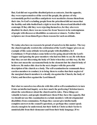 But, God did not regardthe disabled priests as outcasts. Justthe opposite,
they were representatives ofthe restof the people, the picture of why
ceremoniallyperfect sacrifices andpriests were neededto cleanse themfrom
their sins. So God's excluding people from the priesthood did not mean that
the healthy and able-bodied had a right to treat the diseasedand disabled with
contempt. If they did they were rejecting themselves, for they also were
disabled. In short, there was no excuse for Jesus'hearers to be contemptuous
of people with diseasesordisabilities as outcasts orsinners. Neither their
scriptures nor Jesus himself gave them reasons for such an attitude.
We today also have no reasonto be proud of ourselves in this matter. The way
the church typically restricts the celebrationof the Lord's Supper gives us an
example of this same attitude towards people with disabilities. In I
Corinthians 11 Paul rebukes some believers for going aheadwith the Lord's
Supper and ignoring the poor members who had too little to eat. He tells them
that they are not discerning the body of Christ when they act this way. By this
he does not mean the sacramentalbody in the elements but the church body of
believers. He makes this clearin the next chapter with his powerful
description of the church as a body. The self-examination he commands these
carelessmembers to conduct, is to bring them to realize that their neglectof
the marginal church members is a deadly sin againstthe Church, the body of
Christ, and therefore againstthe Lord himself.
But what we ourselves too often do with this call to self-examination is to turn
it into an intellectual inquiry as to how much the professing Christian knows
about the catechismor about the church and its rules. These things are
valuable to know, and people should know them if they have the capacity. But
we should not use this examination to exclude members with developmental
disabilities from communion. Perhaps they cannot give intellectually
complete answers to the council's questions, or perhaps they cannot speak
clearly enoughto be understood, but their faith in Christ as their Savior is
unmistakable from their demeanorand from their body language. If we
 