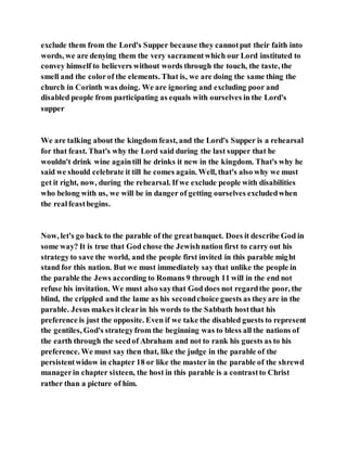 exclude them from the Lord's Supper because they cannotput their faith into
words, we are denying them the very sacramentwhich our Lord instituted to
convey himself to believers without words through the touch, the taste, the
smell and the colorof the elements. That is, we are doing the same thing the
church in Corinth was doing. We are ignoring and excluding poor and
disabled people from participating as equals with ourselves in the Lord's
supper
We are talking about the kingdom feast, and the Lord's Supper is a rehearsal
for that feast. That's why the Lord said during the last supper that he
wouldn't drink wine againtill he drinks it new in the kingdom. That's why he
said we should celebrate it till he comes again. Well, that's also why we must
get it right, now, during the rehearsal. If we exclude people with disabilities
who belong with us, we will be in danger of getting ourselves excludedwhen
the realfeastbegins.
Now, let's go back to the parable of the greatbanquet. Does it describe God in
some way? It is true that God chose the Jewishnation first to carry out his
strategyto save the world, and the people first invited in this parable might
stand for this nation. But we must immediately say that unlike the people in
the parable the Jews according to Romans 9 through 11 will in the end not
refuse his invitation. We must also saythat God does not regardthe poor, the
blind, the crippled and the lame as his secondchoice guests as theyare in the
parable. Jesus makes itclearin his words to the Sabbath hostthat his
preference is just the opposite. Even if we take the disabled guests to represent
the gentiles, God's strategyfrom the beginning was to bless all the nations of
the earth through the seedof Abraham and not to rank his guests as to his
preference. We must say then that, like the judge in the parable of the
persistentwidow in chapter 18 or like the master in the parable of the shrewd
managerin chapter sixteen, the host in this parable is a contrastto Christ
rather than a picture of him.
 
