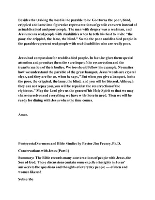 Besides that, taking the host in the parable to be Godturns the poor, blind,
crippled and lame into figurative representations ofgentile converts instead of
actualdisabled and poor people. The man with dropsy was a realman, and
Jesus means realpeople with disabilities when he tells his host to invite "the
poor, the crippled, the lame, the blind." So too the poor and disabled people in
the parable represent real people with real disabilities who are really poor.
Jesus had compassionfor realdisabled people. In fact, he gives them special
attention and promises them the sure hope of the resurrectionand the
transformation of their bodies. We too should follow his example. No matter
how we understand the parable of the greatbanquet, Jesus'words are crystal
clear, and they are for us, when he says, "But when you give a banquet, invite
the poor, the crippled, the lame, the blind, and you will be blessed. Although
they can not repay you, you will be repaid at the resurrectionof the
righteous." Maythe Lord give us the grace ofhis Holy Spirit so that we may
share ourselves and everything we have with those in need. Then we will be
ready for dining with Jesus when the time comes.
Amen.
PentecostalSermons and Bible Studies by PastorJim Feeney, Ph.D.
Conversations with Jesus (Part1)
Summary: The Bible records many conversations ofpeople with Jesus, the
Son of God. These discussionscontain some excellentinsights in Jesus’
answers to the questions and thoughts of everyday people — of men and
women like us!
Subscribe
 