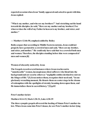 reported occasionwhenJesus’family appeared and asked to speak with him.
Jesus replied:
"Who is my mother, and who are my brothers?" And stretching out his hand
towards his disciples, he said, "Here are my mother and my brothers! For
whoeverdoes the will of my Father in heaven is my brother, and sister, and
mother."
— Matthew 12:46-50, emphasis addedby Bailey
Baileyargues that according to Middle Easterncustoms, Jesus couldnot
properly have gesturedto a crowdof men and said, "Here are my brother,
and sister, and mother." He could only have said that to a crowdof both men
and women. Therefore, the disciples standing before him were composedof
men and women.[8]
Women of obscurity noticedby Jesus
The Gospels recordseveralinstances where Jesusreachesoutto
"unnoticeable" women, inconspicuous silentsufferers who blend into the
backgroundand are seenby others as "negligible entities destined to exist on
the fringes of life."[3] Jesus notices them, recognizes their need and, "in one
gloriously wrenching moment, He thrusts them on centerstage in the drama
of redemption with the spotlights of eternity beaming down upon them, and
He immortalizes them in sacredhistory."[3]:p.82
Peter's mother-in-law
Matthew 8:14-15, Mark 1:30-31, Luke 4:38-39
The three synoptic gospels allrecord the healing of Simon Peter's mother-in-
law. When Jesus came into Peter's house, he saw Peter's mother-in-law lying
 
