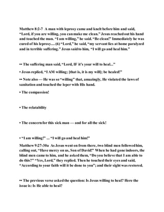 Matthew 8:2-7 A man with leprosy came and knelt before him and said,
“Lord, if you are willing, you canmake me clean.” Jesus reachedout his hand
and touched the man. “I am willing,” he said. “Be clean!” Immediately he was
cured of his leprosy.... (6) “Lord,” he said, “my servant lies at home paralyzed
and in terrible suffering.” Jesus saidto him, “I will go and heal him.”
•• The suffering man said, “Lord, IF it’s your will to heal...”
• Jesus replied, “I AM willing; [that is, it is my will]; be healed!”
•• Note also — He was so “willing” that, amazingly, He violated the laws of
sanitation and touched the leper with His hand.
• The compassion!
• The relatability
• The concernfor this sick man — and for all the sick!
• “I am willing!” ... “I will go and heal him!”
Matthew 9:27-30a As Jesus went on from there, two blind men followedhim,
calling out, “Have mercy on us, Son of David!” When he had gone indoors, the
blind men came to him, and he askedthem, “Do you believe that I am able to
do this?” “Yes, Lord,” they replied. Then he touched their eyes and said,
“According to your faith will it be done to you”; and their sight was restored.
•• The previous verse askedthe question: Is Jesus willing to heal? Here the
issue is: Is He able to heal?
 