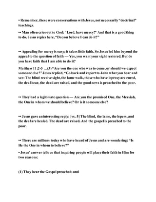 • Remember, these were conversations withJesus, not necessarily“doctrinal”
teachings.
•• Man often cries out to God: “Lord, have mercy!” And that is a goodthing
to do. Jesus repies here, “Do you believe I cando it?”
•• Appealing for mercy is easy; it takes little faith. So Jesus led him beyond the
appeal to the question of faith — Yes, you want your sight restored. But do
you have faith that I am able to do it?
Matthew 11:2-5 ...(3)“Are you the one who was to come, or should we expect
someone else?”Jesus replied, “Go back and report to John what you hear and
see:The blind receive sight, the lame walk, those who have leprosyare cured,
the deafhear, the dead are raised, and the goodnews is preachedto the poor.
•• They had a legitimate question — Are you the promised One, the Messiah,
the One in whom we should believe? Or is it someone else?
•• Jesus gave aninteresting reply: [vs. 5] The blind, the lame, the lepers, and
the deafare healed. The dead are raised. And the gospelis preachedto the
poor.
•• There are millions today who have heard of Jesus and are wondering: “Is
He the One in whom to believe?”
• Jesus’answertells us that inquiring people will place their faith in Him for
two reasons:
(1) They hear the Gospelpreached;and
 