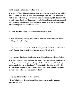 (2) They see it confirmed powerfully by God.
Matthew 12:38-40 Thensome of the Pharisees andteachers of the law said to
him, “Teacher, we wantto see a miraculous sign from you.” He answered, “A
wickedand adulterous generationasks fora miraculous sign! But none will be
given it except the sign of the prophet Jonah. For as Jonahwas three days and
three nights in the belly of a huge fish, so the Son of Man will be three days
and three nights in the heart of the earth.
•• This is the other side of the coin from the previous point.
•• Here they are not seeking truth and the Messiah;rather, they are merely
seeking a miraculous sign.
•• Jesus’answer:“A wickedand adulterous generationasks fora miraculous
sign!” [Notice:they wrongly sought signs, not the Sign-Giver!]
•• By contrast, the sincere inquirers were seeking a Person — Jesus Christ.
Matthew 12:46-50 ...(47)Someonetold him, “Your mother and brothers are
standing outside, wanting to speak to you.” He replied to him, “Who is my
mother, and who are my brothers?” Pointing to his disciples, he said, “Here
are my mother and my brothers. For whoeverdoes the will of my Fatherin
heaven is my brother and sisterand mother.”
•• Try to getinto the flow of this scenario —
• Jesus’relatives — His mother and brothers — are standing outside,
inquiring for Him.
 