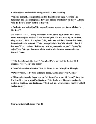 • His disciples are inside listening intently to His teaching.
•• In this context Jesus pointed out the disciples who were receiving His
teachings and said [paraphrased], “Here are my true family members ... those
who do the will of my Father in heaven.”
• Evaluate your priorities! Do you make room in your day to spend time “at
His feet”?
Matthew 14:25-29 During the fourth watchof the night Jesus wentout to
them, walking on the lake. When the disciples saw him walking on the lake,
they were terrified. “It’s a ghost,” they said, and cried out in fear. But Jesus
immediately said to them: “Takecourage!It is I. Don’t be afraid.” “Lord, if
it’s you,” Peterreplied, “Tellme to come to you on the water.” “Come,”he
said. Then Petergotdown out of the boat, walkedon the water and came
toward Jesus.
•• The disciples cried in fear, “It’s a ghost!” Jesus’reply to the terrified
disciples was:“Don’t be afraid!”
• Jesus’love and concernfor them, as for us, came through in His reply.
•• Peter:“Lord, If it’s you, tell me to come.” Jesusanswered, “Come.”
• This emphasizes the importance of a “rhema” — a specific “word” from the
Lord to direct us in specific situations. Peterhad a word from Jesus for that
actionat that time and that place. This is not a generalpromise that we will all
walk on water.
Conversations with Jesus (Part2)
 