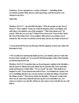 Summary: Jesus expounds on a variety of themes — including divine
revelation, genuine faith, divorce and remarriage, and the need for real
change in our lives.
Subscribe
Matthew 16:13-17 ...he askedhis disciples, “Who do people say the Sonof
Man is?” They replied, “Some say John the Baptist; others sayElijah; and
still others, Jeremiahor one of the prophets.” “But what about you?” he
asked. “Who do you sayI am?” Simon Peteranswered, “Youare the Christ,
the Sonof the living God.” Jesus replied, “Blessedare you, Simon sonof
Jonah, for this was not revealedto you by man, but by my Father in heaven.”
•• Jesus praisedPeterfor not flowing with the opinions of men, but rather for
listening to God.
•• We can likewise mistakenlybuild our lives, our beliefs, and our walk with
God on what “people say” (even good Christian people), rather than looking
to and hearing from God.
Matthew 16:21-25 Fromthat time on Jesus beganto explain to his disciples ...
that he must be killed and on the third day be raisedto life. Petertook him
aside and beganto rebuke Him. “Never, Lord!” he said. “This shall never
happen to you!” Jesus turned and said to Peter, “Getbehind me, Satan!You
are a stumbling block to me; you do not have in mind the things of God, but
the things of men.” Then Jesus saidto his disciples, “If anyone would come
after me, he must deny himself and take up his cross and follow me. For
whoeverwants to save his life will lose it, but whoeverloses his life for me will
find it.
 