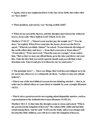 •• Again, what is not emphasized here is the size of our faith, but rather that
we “have faith”!
•• Their problem, and ours(!), was “having so little faith”.
•• When Jesus cursedthe fig tree, and the disciples marveled at the withered
leaves, Jesus said, “Have faith in God” (Mark 11:21-22).
Matthew 17:24-27 ...“Doesn’tyour teacherpay the temple tax?” “Yes, he
does,” he replied. When Petercame into the house, Jesus was the first to
speak. “Whatdo you think, Simon?” he asked. “Fromwhom do the kings of
the earth collectduty and taxes — from their ownsons or from others?”
“From others,” Peteranswered. “Thenthe sons are exempt,” Jesus saidto
him. “But so that we may not offend them, go to the lake and throw out your
line. Take the first fish you catch; open its mouth and you will find a four-
drachma coin. Take it and give it to them for my tax and yours.”
•• The principle here? — There are things that God does not obligate us to do
(or not to do). However, we voluntarily do them, “so that we may not offend
[others]”.
• That is one of the best biblical reasons fornot drinking alcohol — that is, in
order not to offend others or cause them to stumble by your example (Romans
14:21).
• That is also a goodreasonfor not arguing about disputable matters, such as
vegetarianismor the Sabbath observance (Romans 14:1ff, 21).
Matthew 18:1-4 At that time the disciples came to Jesus and asked, “Who is
the greatestin the kingdom of heaven?” He calleda little child and had him
stand among them. And he said: “I tell you the truth, unless you change and
become like little children, you will never enter the kingdom of heaven.
 