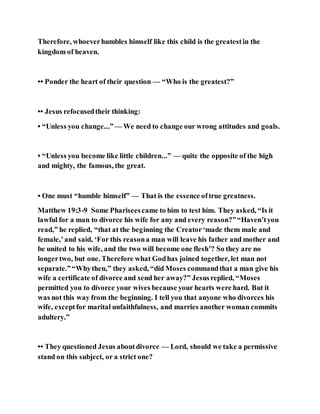 Therefore, whoeverhumbles himself like this child is the greatestin the
kingdom of heaven.
•• Ponder the heart of their question — “Who is the greatest?”
•• Jesus refocusedtheir thinking:
• “Unless you change...” — We need to change our wrong attitudes and goals.
• “Unless you become like little children...” — quite the opposite of the high
and mighty, the famous, the great.
• One must “humble himself” — That is the essence oftrue greatness.
Matthew 19:3-9 Some Phariseescame to him to test him. They asked, “Is it
lawful for a man to divorce his wife for any and every reason?”“Haven’tyou
read,” he replied, “that at the beginning the Creator‘made them male and
female,’and said, ‘For this reasona man will leave his father and mother and
be united to his wife, and the two will become one flesh’? So they are no
longertwo, but one. Therefore what Godhas joined together, let man not
separate.”“Whythen,” they asked, “did Moses commandthat a man give his
wife a certificate of divorce and send her away?” Jesusreplied, “Moses
permitted you to divorce your wives because your hearts were hard. But it
was not this way from the beginning. I tell you that anyone who divorces his
wife, exceptfor marital unfaithfulness, and marries another woman commits
adultery.”
•• They questioned Jesus aboutdivorce — Lord, should we take a permissive
stand on this subject, or a strict one?
 