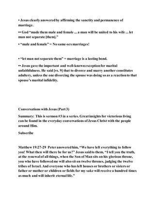 • Jesus clearlyansweredby affirming the sanctity and permanence of
marriage.
•• God “made them male and female ... a man will be united to his wife ... let
man not separate [them].”
• “male and female” = No same-sexmarriages!
• “let man not separate them” = marriage is a lasting bond.
•• Jesus gave the important and well-knownexceptionfor marital
unfaithfulness. He said [vs. 9] that to divorce and marry another constitutes
adultery, unless the one divorcing the spouse was doing so as a reactionto that
spouse’s marital infidelity.
Conversations with Jesus (Part3)
Summary: This is sermon #3 in a series. Greatinsights for victorious living
can be found in the everyday conversations ofJesus Christ with the people
around Him.
Subscribe
Matthew 19:27-29 Peteransweredhim, “We have left everything to follow
you! What then will there be for us?” Jesus saidto them, “I tell you the truth,
at the renewalof all things, when the Son of Man sits on his glorious throne,
you who have followedme will also sit on twelve thrones, judging the twelve
tribes of Israel. And everyone who has left houses or brothers or sisters or
father or mother or children or fields for my sake will receive a hundred times
as much and will inherit eternal life.”
 