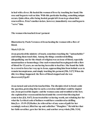 in bed with a fever. He healed the woman of fever by touching her hand. She
rose and beganto wait on him. With this particular healing, something unique
occurs. Quite often, after being healed, people left Jesus to go about their
renewedlives. Peter's mother-in-law, however, immediately rose and began to
"serve" him.
The woman who touched Jesus'garment
Illustration by Paolo Veronese ofJesus healing the womanwith a flow of
blood.
Mark 5:25-34
Jesus practicedthe ministry of touch, sometimes touching the "untouchables"
and letting them touch him. Among the things considereddefiling
(disqualifying one for the rituals of religion) was an issue of blood, especially
menstruation or hemorrhage. One such womanhad been plagued with a flow
of blood for 12 years, no one having been able to heal her. She found the faith
in a crowd to force her wayup to Jesus, approaching him from behind so as to
remain inconspicuous, and simply touching his garment.[Mk. 5:27] When she
did, two things happened: the flows of blood stopped and she was
discovered.[3]:p.83
Jesus turned and askedwho touched him. The disciples tried to brush aside
the question, protesting that in such a crowdno individual could be singled
out. Jesus pressedhis inquiry and the woman came and trembled at his feet;
she explained her reasonand declaredamid the crowdwhat blessing had
come to her.[Lk. 8:47] Jesus treatedher as having worth, not rebuking her for
what the Levitical code of holiness would have consideredas defiling
him.[Lev. 15:19-25]Rather, he relieved her of any sense ofguilt for her
seemingly rashact, lifted her up and calledher "Daughter." He told her that
her faith savedher, gave her his love, and senther awaywhole.[Mk. 5:34]
 