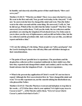 he humbly and sincerelyaskedthe pastor of that small church, “How canI
serve you?”
Matthew 21:28-32 “Whatdo you think? There was a man who had two sons.
He went to the first and said, ‘Son, go and work today in the vineyard.’ ‘I will
not,’ he answered, but later he changedhis mind and went. Then the father
went to the other son and said the same thing. He answered, ‘I will, sir,’ but
he did not go. Which of the two did what his father wanted?” The first,” they
answered. Jesus saidto them, “I tell you the truth, the tax collectors andthe
prostitutes are entering the kingdom of God ahead of you. For John came to
you to show you the way of righteousness, andyou did not believe him, but the
tax collectorsand the prostitutes did. And even after you saw this, you did not
repent and believe him.”
•• It’s not the talking, it’s the doing. Many people can “talk a goodgame”, but
the Lord is looking for those who will obey Him and will follow through on
their statedintentions.
•• The point of Jesus’parable here is repentance. The prostitutes and the
despisedtax collectorsatfirst remained stubbornly in their sinful ways. But
later they repented and changedtheir minds and conduct, and it was they who
found entrance into the kingdom of God — by sincere repentance.
•• What is the present-day application of Christ’s words? It’s not too late to
repent! Although the first sonresistedat first, he “later changedhis mind and
went.” It was this repentant son, not the smooth-talking but disobedient son,
who pleasedthe Father.
Matthew 22:15-22 Thenthe Pharisees wentout and laid plans to trap him in
his words.... (17)Tellus then, what is your opinion? Is it right to pay taxes to
Caesarornot?” ... (21b) Then he saidto them, “Give to Caesarwhatis
Caesar’s, and to God what is God’s.”
 