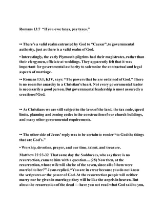 Romans 13:7 “If you owe taxes, pay taxes.”
•• There’s a valid realm entrusted by God to “Caesar”,to governmental
authority, just as there is a valid realm of God.
• Interestingly, the early Plymouth pilgrims had their magistrates, ratherthan
their clergymen, officiate at weddings. They apparently felt that it was
important for governmental authority to solemnize the contractualand legal
aspects ofmarriage.
•• Romans 13:1, KJV, says:“The powers that be are ordained of God.” There
is no room for anarchy in a Christian’s heart. Not every governmental leader
is necessarilya goodperson. But governmental leadershipis most assuredlya
creationof God.
•• As Christians we are still subjectto the laws of the land, the tax code, speed
limits, planning and zoning codes in the constructionof our church buildings,
and many other governmental requirements.
•• The other side of Jesus’reply was to be certainto render “to God the things
that are God’s.”
• Worship, devotion, prayer, and our time, talent, and treasure.
Matthew 22:23-32 Thatsame day the Sadducees,who saythere is no
resurrection, came to him with a question.... (28) Now then, at the
resurrection, whose wife will she be of the seven, since all of them were
married to her?” Jesus replied, “You are in error because you do not know
the scriptures or the powerof God. At the resurrectionpeople will neither
marry nor be given in marriage;they will be like the angels in heaven. But
about the resurrectionof the dead — have you not read what God said to you,
 