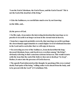 ‘I am the God of Abraham, the God of Isaac, and the God of Jacob’? He is
not the God of the dead but of the living.”
•• Like the Sadducees, we canfall into much error by not knowing:
(a) the bible, and...
(b) the power of God.
•• In His reply, Jesus makes the interesting declarationthat marriage as we
practice it on earth is no longer an issue in the eternal state in heaven.
• Some have suggested, probably correctly, that marriage on earth is perhaps
the closesthuman approximation to a much higher level of relationalcloseness
to the Lord and to eachother that we will enjoy in heaven.
•• In correcting an error of the Sadducees, Jesus declaredthat the long-
deceasedAbraham, Isaac, and Jacobwere eventhen among “the living”,
obviously referring to their conscious existencein heaven. This would seemto
settle the issue that the soul of the believer does not at death go “to sleep”.
Rather, it enters into the presence of God in heaven.
• The apostle Paul elaboratedon this thought. In speaking of his own eventual
death, Paul spoke of his being "willing rather to be absent from the body, and
to be presentwith the Lord" (2 Corinthians 5:8).
 