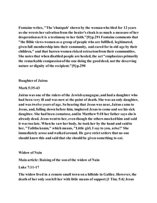 Fontaine writes, "The 'chutzpah' shown by the womanwho bled for 12 years
as she wrests her salvationfrom the healer's cloak is as much a measure of her
desperationas it is a testimony to her faith."[9]:p.291 Fontaine comments that
"the Bible views women as a group of people who are fulfilled, legitimated,
given full membership into their community, and cared for in old age by their
children," and that barren women risked ostracismfrom their communities.
She notes that when disabled people are healed, the act"emphasizes primarily
the remarkable compassionofthe one doing the gooddeed, not the deserving
nature or dignity of the recipient."[9]:p.290
Daughterof Jairus
Mark 5:35-43
Jairus was one of the rulers of the Jewishsynagogue,and had a daughter who
had been very ill and was now at the point of death. She was an only daughter,
and was twelve years of age. So hearing that Jesus was near, Jairus came to
Jesus, and, falling down before him, implored Jesus to come and see his sick
daughter. She had been comatose, andin Matthew 9:18 her father says she is
already dead. Jesus wentto her, even though the others mockedhim and said
it was too late. When he saw her body, he took her by the hand and saidto
her, "Talitha koum," which means, "Little girl, I say to you, arise!" She
immediately arose and walkedaround. He gave strict orders that no one
should know this and said that she should be given something to eat.
Widow of Nain
Main article: Raising of the sonof the widow of Nain
Luke 7:11-17
The widow lived in a remote small town on a hillside in Galilee. However, the
death of her only son left her with little means of support.[1 Tim. 5:4] Jesus
 