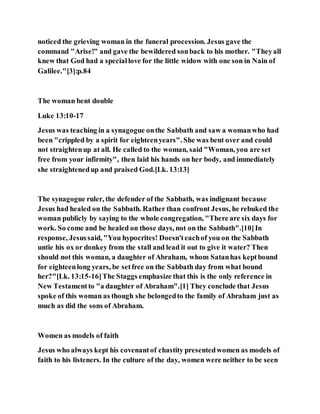 noticed the grieving woman in the funeral procession. Jesus gave the
command "Arise!" and gave the bewildered sonback to his mother. "Theyall
knew that God had a speciallove for the little widow with one son in Nain of
Galilee."[3]:p.84
The woman bent double
Luke 13:10-17
Jesus was teaching in a synagogue onthe Sabbath and saw a womanwho had
been "crippled by a spirit for eighteenyears". She was bent over and could
not straightenup at all. He called to the woman, said "Woman, you are set
free from your infirmity", then laid his hands on her body, and immediately
she straightenedup and praised God.[Lk. 13:13]
The synagogue ruler, the defender of the Sabbath, was indignant because
Jesus had healed on the Sabbath. Rather than confront Jesus, he rebuked the
woman publicly by saying to the whole congregation, "There are six days for
work. So come and be healed on those days, not on the Sabbath".[10]In
response, Jesussaid, "You hypocrites! Doesn'teachof you on the Sabbath
untie his ox or donkey from the stall and lead it out to give it water? Then
should not this woman, a daughter of Abraham, whom Satanhas keptbound
for eighteenlong years, be setfree on the Sabbath day from what bound
her?"[Lk. 13:15-16]The Staggs emphasize that this is the only reference in
New Testamentto "a daughter of Abraham".[1] They conclude that Jesus
spoke of this woman as though she belongedto the family of Abraham just as
much as did the sons of Abraham.
Women as models of faith
Jesus who always kept his covenantof chastity presentedwomen as models of
faith to his listeners. In the culture of the day, women were neither to be seen
 