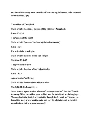 nor heard since they were considered"corrupting influences to be shunned
and disdained."[3]
The widow of Zarephath
Main article: Raising of the sonof the widow of Zarephath
Luke 4:24-26
The Queenof the South
Main article: Queenof the South (biblical reference)
Luke 11:31
Parable of the ten virgins
Main article: Parable of the TenVirgins
Matthew 25:1-13
The persistentwidow
Main article: Parable of the Unjust Judge
Luke 18:1-8
A poor widow's offering
Main article: Lessonof the widow's mite
Mark 12:41-44, Luke 21:1-4
Jesus honors a poor widow who cast"two copper coins" into the Temple
treasury. What the widow gave to God was the totality of her belongings.
Women had only limited accessto the Temple in Jerusalem. There Jesus
found the most praiseworthypiety and sacrificialgiving, not in the rich
contributors, but in a poor woman.[1]
 