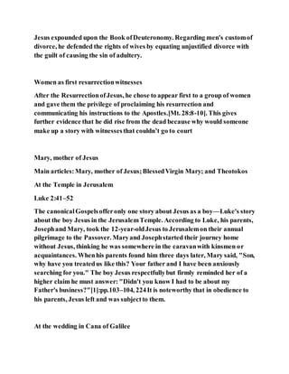 Jesus expounded upon the Book ofDeuteronomy. Regarding men's customof
divorce, he defended the rights of wives by equating unjustified divorce with
the guilt of causing the sin of adultery.
Women as first resurrectionwitnesses
After the ResurrectionofJesus, he chose to appear first to a group of women
and gave them the privilege of proclaiming his resurrection and
communicating his instructions to the Apostles.[Mt. 28:8-10]. This gives
further evidence that he did rise from the dead because why would someone
make up a story with witnessesthat couldn’t go to court
Mary, mother of Jesus
Main articles:Mary, mother of Jesus;BlessedVirgin Mary; and Theotokos
At the Temple in Jerusalem
Luke 2:41–52
The canonicalGospelsofferonly one story about Jesus as a boy—Luke's story
about the boy Jesus in the JerusalemTemple. According to Luke, his parents,
Josephand Mary, took the 12-year-oldJesus to Jerusalemon their annual
pilgrimage to the Passover. Maryand Josephstarted their journey home
without Jesus, thinking he was somewhere in the caravanwith kinsmen or
acquaintances. Whenhis parents found him three days later, Mary said, "Son,
why have you treatedus like this? Your father and I have been anxiously
searching for you." The boy Jesus respectfullybut firmly reminded her of a
higher claim he must answer: "Didn't you know I had to be about my
Father's business?"[1]:pp.103–104, 224It is noteworthy that in obedience to
his parents, Jesus left and was subjectto them.
At the wedding in Cana of Galilee
 