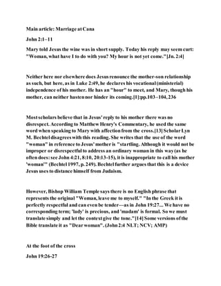 Main article: Marriage atCana
John 2:1–11
Mary told Jesus the wine was in short supply. Today his reply may seem curt:
"Woman, what have I to do with you? My hour is not yet come."[Jn. 2:4]
Neither here nor elsewhere does Jesusrenounce the mother-son relationship
as such, but here, as in Luke 2:49, he declares his vocational(ministerial)
independence of his mother. He has an "hour" to meet, and Mary, though his
mother, can neither hastennor hinder its coming.[1]:pp.103–104,236
Mostscholars believe that in Jesus'reply to his mother there was no
disrespect. According to Matthew Henry's Commentary, he used the same
word when speaking to Mary with affectionfrom the cross.[13]ScholarLyn
M. Bechteldisagreeswith this reading. She writes that the use of the word
"woman" in reference to Jesus'mother is "startling. Although it would not be
improper or disrespectfulto address an ordinary woman in this way(as he
often does:see John 4:21, 8:10, 20:13-15), it is inappropriate to call his mother
'woman'" (Bechtel1997, p. 249). Bechtelfurther argues that this is a device
Jesus uses to distance himself from Judaism.
However, Bishop William Temple says there is no English phrase that
represents the original "Woman, leave me to myself." "In the Greek it is
perfectly respectful and can even be tender—as in John 19:27... We have no
corresponding term; 'lady' is precious, and 'madam' is formal. So we must
translate simply and let the contextgive the tone."[14]Some versions ofthe
Bible translate it as "Dearwoman". (John2:4 NLT; NCV; AMP)
At the foot of the cross
John 19:26-27
 