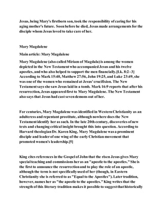 Jesus, being Mary's firstborn son, took the responsibility of caring for his
aging mother's future. Soonbefore he died, Jesus made arrangements for the
disciple whom Jesus loved to take care of her.
Mary Magdalene
Main article: Mary Magdalene
Mary Magdalene (also calledMiriam of Magdala)is among the women
depicted in the New Testamentwho accompaniedJesus and his twelve
apostles, andwho also helped to support the men financially.[Lk. 8:2–3]
According to Mark 15:40, Matthew 27:56, John 19:25, and Luke 23:49, she
was one of the women who remained at Jesus'crucifixion. The New
Testamentsays she saw Jesus laid in a tomb. Mark 16:9 reports that after his
resurrection, Jesus appearedfirst to Mary Magdalene. The New Testament
also says that Jesus had cast sevendemons out of her.
For centuries, Mary Magdalene was identified in WesternChristianity as an
adulteress and repentant prostitute, although nowhere does the New
Testamentidentify her as such. In the late 20th century, discoveries ofnew
texts and changing critical insight brought this into question. According to
Harvard theologianDr. Karen King, Mary Magdalene wasa prominent
disciple and leaderof one wing of the early Christian movement that
promoted women's leadership.[5]
King cites references in the Gospelof John that the risen Jesus gives Mary
specialteaching and commissions heras an "apostle to the apostles."She is
the first to announce the resurrectionand to play the role of an apostle,
although the term is not specificallyusedof her (though, in Eastern
Christianity she is referred to as "Equal to the Apostles"). Later tradition,
however, names her as "the apostle to the apostles."King writes that the
strength of this literary tradition makes it possible to suggestthathistorically
 
