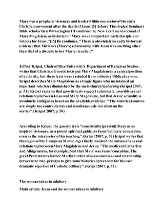 Mary was a prophetic visionary and leaderwithin one sectorof the early
Christian movement after the death of Jesus.[5]Asbury TheologicalSeminary
Bible scholarBen Witherington III confirms the New Testamentaccountof
Mary Magdalene as historical:"Mary was an important early disciple and
witness for Jesus."[15]He continues, "There is absolutely no early historical
evidence that Miriam's (Mary's) relationship with Jesus was anything other
than that of a disciple to her Masterteacher."
Jeffrey Kripal, Chair of Rice University's Department of Religious Studies,
writes that Christian Gnostic texts put Mary Magdalene in a centralposition
of authority, but these texts were excluded from orthodox Biblical canons.
Kripal describes MaryMagdalene as a tragic figure who maintained an
important role later diminished by the male church leadership (Kripal 2007,
p. 51). Kripal explains that gnostic texts suggestanintimate, possibly sexual
relationship betweenJesus and Mary Magdalene, but that Jesus'sexuality is
absolutely ambiguous based on the available evidence:"The historicalsources
are simply too contradictoryand simultaneously too silent on the
matter".(Kripal 2007, p. 50)
According to Kripal, the gnostic texts "consistently[present] Mary as an
inspired visionary, as a potent spiritual guide, as Jesus'intimate companion,
even as the interpreter of his teaching".(Kripal 2007, p. 52) Kripal writes that
theologies ofthe European Middle Ages likely invented the notion of a sexual
relationship betweenMary Magdalene and Jesus:"The medieval Catharists
and Albigensians, for example, held that Mary was Jesus'concubine. The
greatProtestantreformer Martin Luther also assumeda sexual relationship
betweenthe two, perhaps to give some historical precedentfor his own
dramatic rejectionof Catholic celibacy".(Kripal2007, p. 52)
The woman takenin adultery
Main article: Jesus and the woman taken in adultery
 