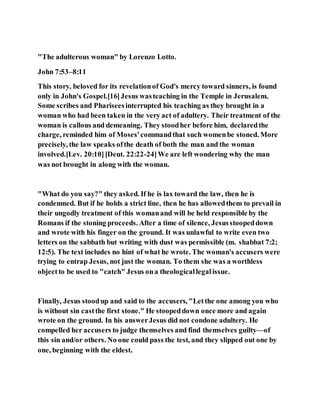 "The adulterous woman" by Lorenzo Lotto.
John 7:53–8:11
This story, beloved for its revelationof God's mercy toward sinners, is found
only in John's Gospel.[16]Jesus wasteaching in the Temple in Jerusalem.
Some scribes and Phariseesinterrupted his teaching as they brought in a
woman who had been taken in the very act of adultery. Their treatment of the
woman is callous and demeaning. They stoodher before him, declaredthe
charge, reminded him of Moses'commandthat such womenbe stoned. More
precisely, the law speaks ofthe death of both the man and the woman
involved.[Lev. 20:10][Deut. 22:22-24]We are left wondering why the man
was not brought in along with the woman.
"What do you say?" they asked. If he is lax toward the law, then he is
condemned. But if he holds a strict line, then he has allowedthem to prevail in
their ungodly treatment of this womanand will be held responsible by the
Romans if the stoning proceeds. After a time of silence, Jesusstoopeddown
and wrote with his finger on the ground. It was unlawful to write even two
letters on the sabbath but writing with dust was permissible (m. shabbat 7:2;
12:5). The text includes no hint of what he wrote. The woman's accusers were
trying to entrap Jesus, not just the woman. To them she was a worthless
objectto be used to "catch" Jesus ona theologicallegalissue.
Finally, Jesus stoodup and said to the accusers, "Letthe one among you who
is without sin castthe first stone." He stoopeddown once more and again
wrote on the ground. In his answerJesus did not condone adultery. He
compelled her accusers to judge themselves and find themselves guilty—of
this sin and/or others. No one could pass the test, and they slipped out one by
one, beginning with the eldest.
 