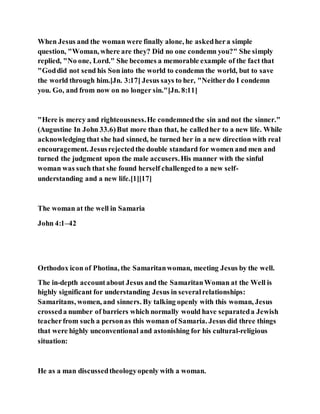 When Jesus and the woman were finally alone, he askedhera simple
question, "Woman, where are they? Did no one condemn you?" She simply
replied, "No one, Lord." She becomes a memorable example of the fact that
"Goddid not send his Son into the world to condemn the world, but to save
the world through him.[Jn. 3:17] Jesus says to her, "Neitherdo I condemn
you. Go, and from now on no longer sin."[Jn. 8:11]
"Here is mercy and righteousness.He condemnedthe sin and not the sinner."
(Augustine In John 33.6)But more than that, he calledher to a new life. While
acknowledging that she had sinned, he turned her in a new direction with real
encouragement. Jesusrejectedthe double standard for women and men and
turned the judgment upon the male accusers.His manner with the sinful
woman was such that she found herself challengedto a new self-
understanding and a new life.[1][17]
The woman at the well in Samaria
John 4:1–42
Orthodox icon of Photina, the Samaritanwoman, meeting Jesus by the well.
The in-depth accountabout Jesus and the SamaritanWoman at the Well is
highly significant for understanding Jesus in severalrelationships:
Samaritans, women, and sinners. By talking openly with this woman, Jesus
crosseda number of barriers which normally would have separateda Jewish
teacherfrom such a personas this woman of Samaria. Jesus did three things
that were highly unconventional and astonishing for his cultural-religious
situation:
He as a man discussedtheologyopenly with a woman.
 
