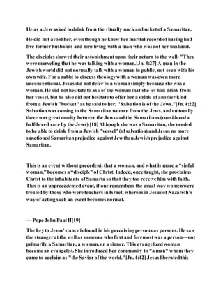 He as a Jew askedto drink from the ritually unclean bucketof a Samaritan.
He did not avoid her, even though he knew her marital record of having had
five former husbands and now living with a man who was not her husband.
The disciples showedtheir astonishmentupon their return to the well: "They
were marveling that he was talking with a woman.[Jn. 4:27] A man in the
Jewishworld did not normally talk with a woman in public, not even with his
own wife. For a rabbi to discuss theologywith a woman was even more
unconventional. Jesus did not defer to a womansimply because she was a
woman. He did not hesitate to ask of the womanthat she let him drink from
her vessel, but he also did not hesitate to offer her a drink of another kind
from a Jewish"bucket" as he said to her, "Salvationis of the Jews."[Jn. 4:22]
Salvationwas coming to the Samaritanwoman from the Jews, andculturally
there was greatenmity betweenthe Jews and the Samaritans (considereda
half-breed race by the Jews).[18]Although she was a Samaritan, she needed
to be able to drink from a Jewish"vessel"(ofsalvation) and Jesus no more
sanctionedSamaritanprejudice againstJew than Jewishprejudice against
Samaritan.
This is an event without precedent:that a woman, and what is more a “sinful
woman,” becomes a “disciple” of Christ. Indeed, once taught, she proclaims
Christ to the inhabitants of Samaria so that they too receive him with faith.
This is an unprecedented event, if one remembers the usual way womenwere
treated by those who were teachers in Israel; whereas in Jesus of Nazareth’s
way of acting such an event becomes normal.
— Pope John Paul II[19]
The keyto Jesus'stance is found in his perceiving persons as persons. He saw
the strangerat the well as someone who first and foremostwas a person—not
primarily a Samaritan, a woman, or a sinner. This evangelizedwoman
became an evangelist. She introduced her community to "a man" whom they
came to acclaimas "the Savior of the world."[Jn. 4:42] Jesus liberatedthis
 