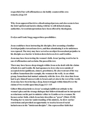 respectfulof her self-affirmation as she boldly counteredhis own
remarks.[1]:p.115
Why Jesus appearedharsh to a disadvantagedperson, and also seems to lose
the brief spirited and incisive dialog with her is still debated among
authorities. Severalinterpretations have been offered by theologians.
Evelyn and Frank Stagg suggestthree possibilities:
Jesus couldhave been instructing his disciples, first assuming a familiar
Jewishprejudice toward non-Jews, and then abandoning it as its unfairness
was exposed. The story may have served as an object lessonabout prejudice to
his disciples as a barrier is broken down betweenJews and Gentiles.
Jesus may have been testing the woman's faith. Jesus'parting word to her is
one of affirmation and acclaim. She passedhis test.
There may have been a deep struggle within Jesus as he dealt with the claims
of both Jew and Gentile. He had openness to Jews who were outside of
acceptedcircles (publicans, sinners, prostitutes). He also wentout of his way
to affirm Samaritans (for example, the womanat the well). As an ethnic
group, Samaritans had mutual animosity with the Jews. Itis clearthat Jesus
had to give himself unreservedly to Israel, and yet also to the rest of the world.
Jesus may have been having a deep, honeststruggle within himself over the
claims of two worlds upon him.[1]:pp.113–115
Gilbert Bilezekianbelieves Jesus'seeminglyindifferent attitude to the
woman's plea and the strange dialogue that followedshould not be interpreted
as reluctance on his part to minister either to Gentiles or to a woman. He
focuses onher faith, which Jesus laterdescribes as "great".[Matt. 15:28]
Wanting her to state her understanding of his ministry, he drew out her
convictions and provided an opportunity to teacha lessonof racial
inclusiveness to his "intolerant disciples". She expressedher faith that
 