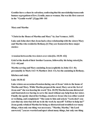 Gentiles have a share in salvation, confessingthat his messiahship transcends
human segregationsofJew, Gentile, man or woman. She was his first convert
in the "Gentile world".[3]:pp.100–101
Mary and Martha
"Christ in the House of Martha and Mary" by Jan Vermeer, 1655.
Luke and John show that Jesus had a close relationshipwith the sisters Mary
and Martha who residedin Bethany.[1]They are featured in three major
stories:
A tension betweenthe two sisters over roles[Lk. 10:38–42)]
Grief at the death of their brother Lazarus, followedby his being raised,[Jn.
11:1–44]and
Martha serving and Mary anointing Jesus (explicitly in John 12:1–8);
presumably in Mark 14:3–9;Matthew 26:6–13). Seethe anointing in Bethany.
Kitchen and study
Luke 10:38-42
Luke relates an occasionoftension during one of Jesus'visits to the home of
Martha and Mary. While Martha prepared the meal, Mary satat the feet of
Jesus and "she was hearing his word."[Lk. 10:39] Martha became distracted
and frustrated over having to serve the meal without any help from her sister.
Finally she openly shared her feelings, stoodover Jesus who was either seated
or reclining, and complained: "She came to him and asked, "Lord, don't you
care that my sisterhas left me to do the work by myself? Tell her to help me!"
Jesus gently rebuked Martha for being so distractedand troubled over many
things, when only one thing was necessary. "Martha, Martha," the Lord
answered, "youare worried and upset about many things, but only one thing
 