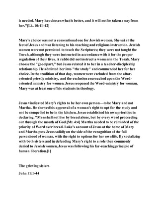 is needed. Mary has chosenwhat is better, and it will not be takenawayfrom
her."[Lk. 10:41-42]
Mary's choice was not a conventionalone for Jewishwomen. She satat the
feet of Jesus and was listening to his teaching and religious instruction. Jewish
women were not permitted to touch the Scriptures; they were not taught the
Torah, although they were instructed in accordancewith it for the proper
regulation of their lives. A rabbi did not instruct a woman in the Torah. Mary
choose the "goodpart," but Jesus relatedit to her in a teacher-discipleship
relationship. He admitted her into "the study" and commended her for her
choice. In the tradition of that day, womenwere excluded from the altar-
oriented priestly ministry, and the exclusionencroachedupon the Word-
oriented ministry for women. Jesus reopenedthe Word-ministry for woman.
Mary was at leastone of his students in theology.
Jesus vindicated Mary's rights to be her own person—to be Mary and not
Martha. He showedhis approval of a woman's right to opt for the study and
not be compelled to be in the kitchen. Jesus establishedhis own priorities in
declaring, "Manshall not live by bread alone, but by every word proceeding
out through the mouth of God.[Mt. 4:4] Martha needed to be reminded of the
priority of Word over bread. Luke's accountof Jesus at the home of Mary
and Martha puts Jesus solidlyon the side of the recognitionof the full
personhoodof woman, with the right to options for her ownlife. By socializing
with both sisters and in defending Mary's right to a role then commonly
denied to Jewishwomen, Jesus was following his far-reaching principle of
human liberation.[1]
The grieving sisters
John 11:1-44
 