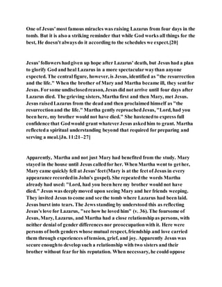 One of Jesus'most famous miracles was raising Lazarus from four days in the
tomb. But it is also a striking reminder that while God works all things for the
best, He doesn't always do it according to the schedules we expect.[20]
Jesus'followers hadgiven up hope after Lazarus' death, but Jesus had a plan
to glorify God and heal Lazarus in a more spectacularwaythan anyone
expected. The centralfigure, however, is Jesus, identified as "the resurrection
and the life." When the brother of Mary and Martha became ill, they sentfor
Jesus. Forsome undisclosedreason, Jesus did not arrive until four days after
Lazarus died. The grieving sisters, Martha first and then Mary, met Jesus.
Jesus raisedLazarus from the dead and then proclaimed himself as "the
resurrectionand the life." Martha gently reproachedJesus, "Lord, had you
been here, my brother would not have died." She hastenedto express full
confidence that Godwould grant whateverJesus askedhim to grant. Martha
reflecteda spiritual understanding beyond that required for preparing and
serving a meal.[Jn. 11:21–27]
Apparently, Martha and not just Mary had benefited from the study. Mary
stayed in the house until Jesus calledfor her. When Martha went to gether,
Mary came quickly fell at Jesus'feet(Mary is at the feetof Jesus in every
appearance recordedin John's gospel). She repeatedthe words Martha
already had used: "Lord, had you been here my brother would not have
died." Jesus was deeplymoved upon seeing Mary and her friends weeping.
They invited Jesus to come and see the tomb where Lazarus had been laid.
Jesus burst into tears. The Jews standing by understood this as reflecting
Jesus's love for Lazarus, "see how he loved him" (v. 36). The foursome of
Jesus, Mary, Lazarus, and Martha had a close relationshipas persons, with
neither denial of gender differences nor preoccupationwith it. Here were
persons of both genders whose mutual respect, friendship and love carried
them through experiences oftension, grief, and joy. Apparently Jesus was
secure enoughto develop such a relationship with two sisters and their
brother without fear for his reputation. When necessary, he could oppose
 