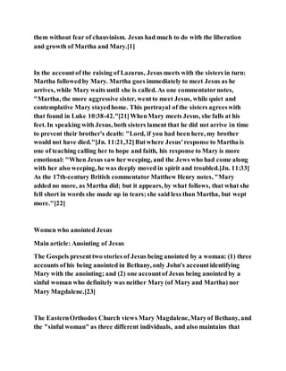 them without fear of chauvinism. Jesus had much to do with the liberation
and growth of Martha and Mary.[1]
In the accountof the raising of Lazarus, Jesus meets with the sisters in turn:
Martha followedby Mary. Martha goes immediately to meet Jesus as he
arrives, while Mary waits until she is called. As one commentatornotes,
"Martha, the more aggressive sister, wentto meet Jesus, while quiet and
contemplative Mary stayedhome. This portrayal of the sisters agreeswith
that found in Luke 10:38-42."[21]WhenMary meets Jesus, she falls at his
feet. In speaking with Jesus, both sisters lament that he did not arrive in time
to prevent their brother's death: "Lord, if you had been here, my brother
would not have died."[Jn. 11:21,32]Butwhere Jesus'response to Martha is
one of teaching calling her to hope and faith, his response to Mary is more
emotional: "When Jesus saw herweeping, and the Jews who had come along
with her also weeping, he was deeply moved in spirit and troubled.[Jn. 11:33]
As the 17th-century British commentator Matthew Henry notes, "Mary
added no more, as Martha did; but it appears, by what follows, that what she
fell short in words she made up in tears;she said less than Martha, but wept
more."[22]
Women who anointed Jesus
Main article: Anointing of Jesus
The Gospels presenttwo stories of Jesus being anointed by a woman: (1) three
accounts ofhis being anointed in Bethany, only John's accountidentifying
Mary with the anointing; and (2) one accountof Jesus being anointed by a
sinful woman who definitely was neither Mary (of Mary and Martha) nor
Mary Magdalene.[23]
The EasternOrthodox Church views Mary Magdalene,Maryof Bethany, and
the "sinful woman" as three different individuals, and also maintains that
 