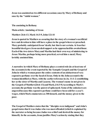 Jesus was anointedon two different occasions:once by Mary of Bethany and
once by the "sinful woman."
The anointing in Bethany
Main article: Anointing of Jesus
Matthew 26:6-13, Mark 14:3-9, John 12:1-8
Jesus is quoted in Matthew as assuring that the story of a woman's sacrificial
love and devotion to him will have a place in the gospelwhereverpreached.
Mary probably anticipatedJesus'death, but that is not certain. At leasther
beautiful deed gave Jesus neededsupport as he approachedhis awaitedhour.
Eachof the two sisters Maryand Martha had their own way of ministering to
Jesus:Martha, perhaps being more practical, served him a meal; Mary
lavishly anointed him.
A narrative in which Mary of Bethany plays a central role (in at leastone of
the accounts)is the event reported by the Synoptic Gospels and the Gospelof
John in which a woman pours the entire contents of an alabastronof very
expensive perfume overthe head of Jesus. Only in the John accountis the
woman identified as Mary, with the earlierreference in Jn. 11:1-2 establishing
her as the sister of Martha and Lazarus. The woman's name in not given in
the Gospels ofMatthew[26:6-13]andMark.[14:3-9]According to Mark's
account, the perfume was the purest of spikenard. Some of the onlookersare
angeredbecause this expensive perfume could have been sold for a year's
wages,whichMark enumerates as 300 denarii, and the money given to the
poor.
The Gospelof Matthew states that the "disciples were indignant" and John's
gospelstates that it was Judas who was mostoffended (which is explained by
the narrator as being because Judas was a thief and desired the money for
himself). In the accounts, Jesus justifies Mary's action by stating that they
 