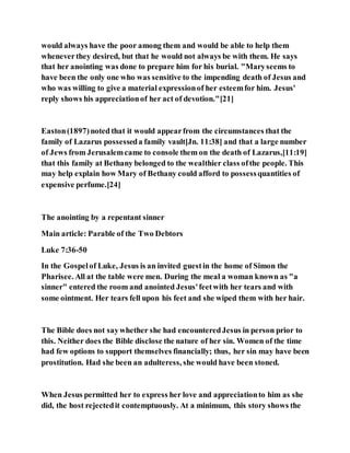 would always have the poor among them and would be able to help them
wheneverthey desired, but that he would not always be with them. He says
that her anointing was done to prepare him for his burial. "Maryseems to
have been the only one who was sensitive to the impending death of Jesus and
who was willing to give a material expressionof her esteemfor him. Jesus'
reply shows his appreciationof her act of devotion."[21]
Easton(1897)noted that it would appearfrom the circumstances that the
family of Lazarus possesseda family vault[Jn. 11:38] and that a large number
of Jews from Jerusalemcame to console them on the death of Lazarus,[11:19]
that this family at Bethany belonged to the wealthier class ofthe people. This
may help explain how Mary of Bethany could afford to possessquantities of
expensive perfume.[24]
The anointing by a repentant sinner
Main article: Parable of the Two Debtors
Luke 7:36-50
In the Gospelof Luke, Jesus is an invited guestin the home of Simon the
Pharisee. All at the table were men. During the meal a woman known as "a
sinner" entered the room and anointed Jesus'feetwith her tears and with
some ointment. Her tears fell upon his feet and she wiped them with her hair.
The Bible does not saywhether she had encounteredJesus in person prior to
this. Neither does the Bible disclose the nature of her sin. Women of the time
had few options to support themselves financially; thus, her sin may have been
prostitution. Had she been an adulteress, she would have been stoned.
When Jesus permitted her to express her love and appreciationto him as she
did, the host rejectedit contemptuously. At a minimum, this story shows the
 