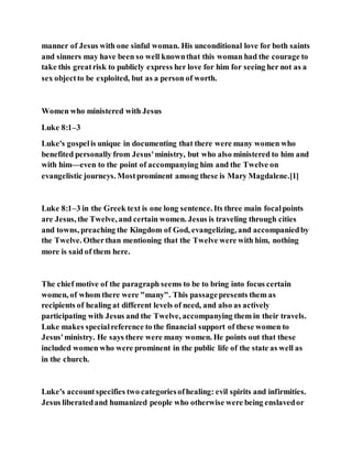 manner of Jesus with one sinful woman. His unconditional love for both saints
and sinners may have been so well knownthat this woman had the courage to
take this greatrisk to publicly express her love for him for seeing her not as a
sex objectto be exploited, but as a person of worth.
Women who ministered with Jesus
Luke 8:1–3
Luke's gospelis unique in documenting that there were many women who
benefited personally from Jesus'ministry, but who also ministered to him and
with him—even to the point of accompanying him and the Twelve on
evangelistic journeys. Mostprominent among these is Mary Magdalene.[1]
Luke 8:1–3 in the Greek text is one long sentence. Its three main focalpoints
are Jesus, the Twelve, and certain women. Jesus is traveling through cities
and towns, preaching the Kingdom of God, evangelizing, and accompaniedby
the Twelve. Otherthan mentioning that the Twelve were with him, nothing
more is said of them here.
The chief motive of the paragraph seems to be to bring into focus certain
women, of whom there were "many". This passagepresents them as
recipients of healing at different levels of need, and also as actively
participating with Jesus and the Twelve, accompanying them in their travels.
Luke makes specialreference to the financial support of these women to
Jesus'ministry. He says there were many women. He points out that these
included women who were prominent in the public life of the state as well as
in the church.
Luke's accountspecifies two categoriesofhealing: evil spirits and infirmities.
Jesus liberatedand humanized people who otherwise were being enslavedor
 