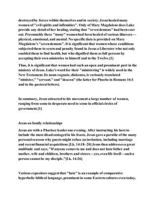 destroyedby forces within themselves and in society. Jesushealedmany
women of "evil spirits and infirmities". Only of Mary Magdalene does Luke
provide any detail of her healing, stating that "sevendemons" had been cast
out. Presumably these "many" womenhad been healed of various illnesses—
physical, emotional, and mental. No specific data is provided on Mary
Magdalene's "sevendemons". It is significant that womenwhose conditions
subjectedthem to scornand penalty found in Jesus a Liberator who not only
enabled them to find health, but who dignified them as full persons by
accepting their own ministries to himself and to the Twelve.[1]
Thus, it is significant that women had such an open and prominent part in the
ministry of Jesus. Luke's word for their "ministering" is widely used in the
New Testament. Its noun cognate, diakonos, is variously translated
"minister," "servant," and "deacon" (the latter for Phoebe in Romans 16:1
and in the pastoralletters).
In summary, Jesus attractedto his movement a large number of women,
ranging from some in desperate need to some in official circles of
government.[1]
Jesus on family relationships
Jesus ate with a Pharisee leaderone evening. After instructing his host to
include the most disadvantagedin his feasts, Jesus gavea parable of the many
personalreasons why guests might refuse an invitation, including marriage
and recentfinancial acquisitions.[Lk. 14:18–20]Jesus then addressesa great
multitude and says, "If anyone comes to me and does not hate father and
mother, wife and children, brothers and sisters—yes, evenlife itself—sucha
person cannotbe my disciple."[Lk. 14:26]
Various expositors suggestthat "hate" is an example of comparative
hyperbolic biblical language, prominent in some Easterncultures even today,
 